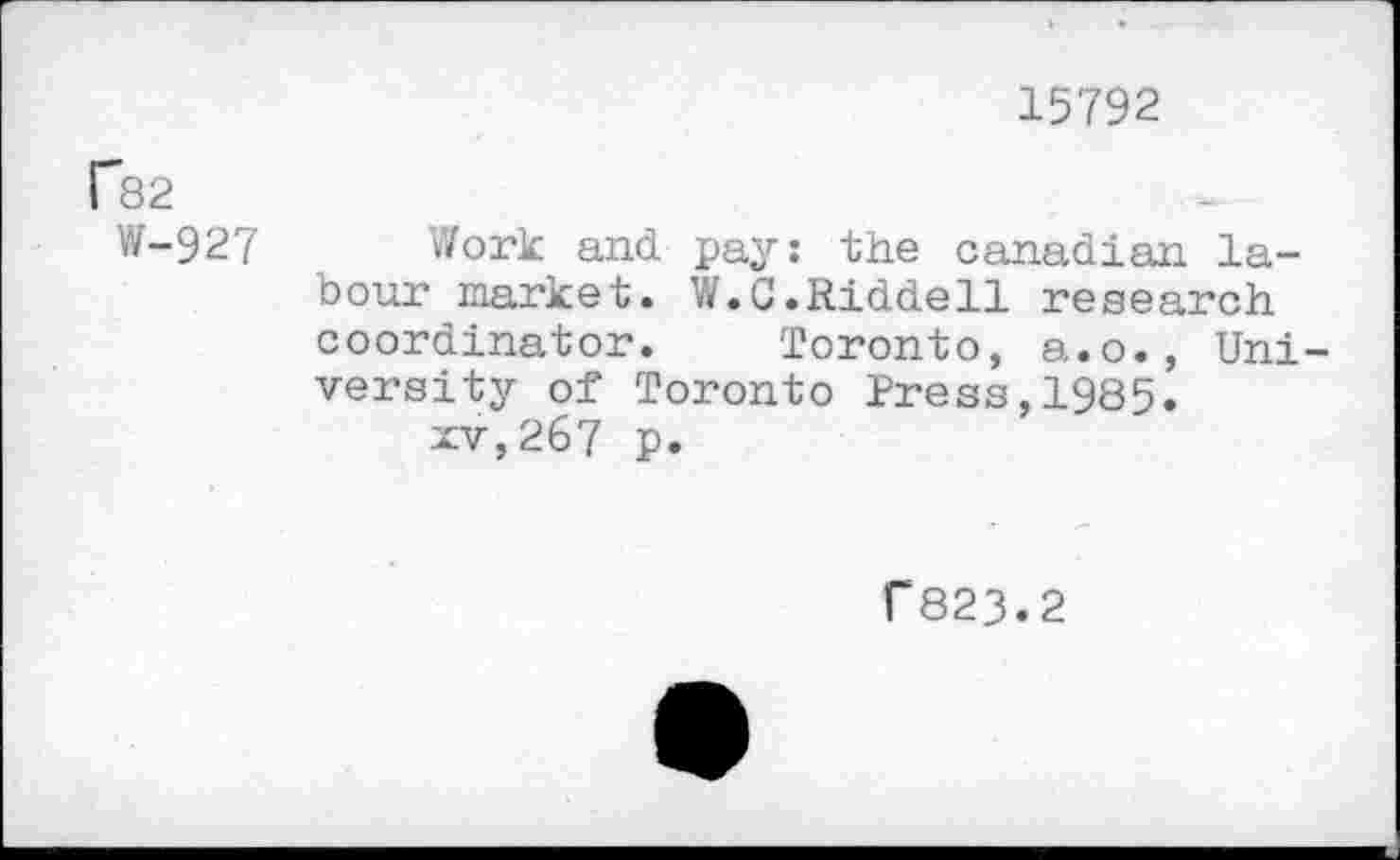 ﻿15792
F82
W-927
Work and pay: the Canadian labour market. W.C.Riddell research coordinator. Toronto, a.o., University of Toronto Press,1985.
xv,267 p.
f 823.2